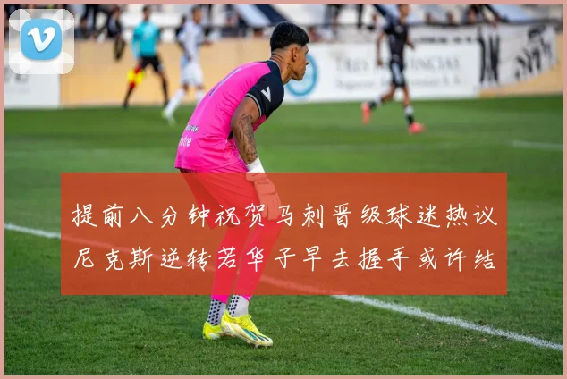 提前八分钟祝贺马刺晋级球迷热议尼克斯逆转若华子早去握手或许结果不同