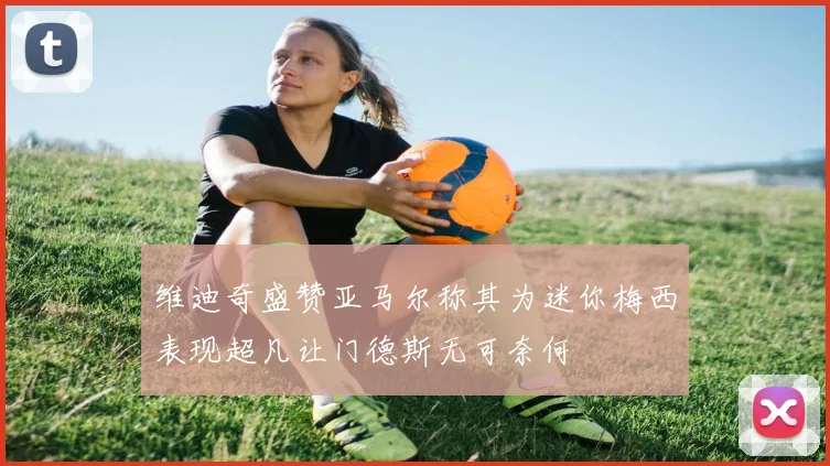 维迪奇盛赞亚马尔称其为迷你梅西表现超凡让门德斯无可奈何