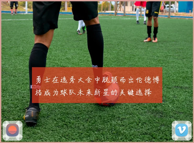 勇士在选秀大会中脱颖而出伦德博格成为球队未来新星的关键选择