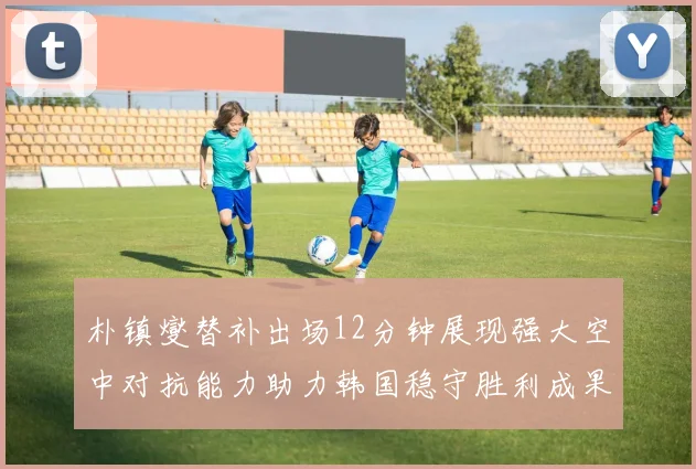 朴镇燮替补出场12分钟展现强大空中对抗能力助力韩国稳守胜利成果