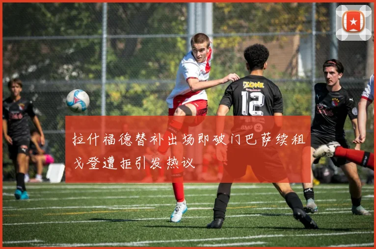 拉什福德替补出场即破门巴萨续租戈登遭拒引发热议