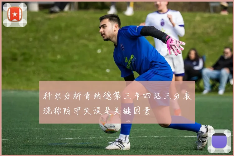 科尔分析肯纳德第三节四记三分表现称防守失误是关键因素