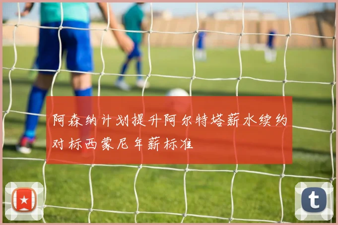 阿森纳计划提升阿尔特塔薪水续约对标西蒙尼年薪标准