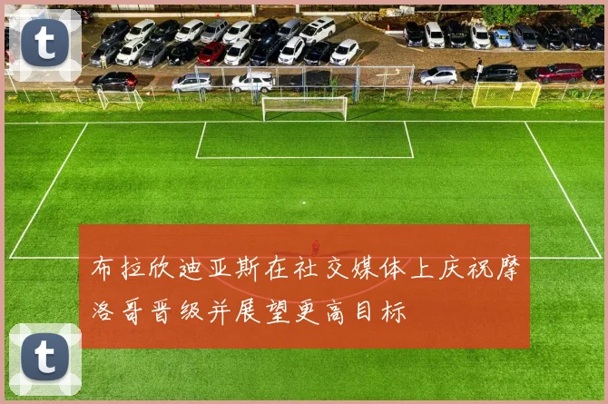 布拉欣迪亚斯在社交媒体上庆祝摩洛哥晋级并展望更高目标