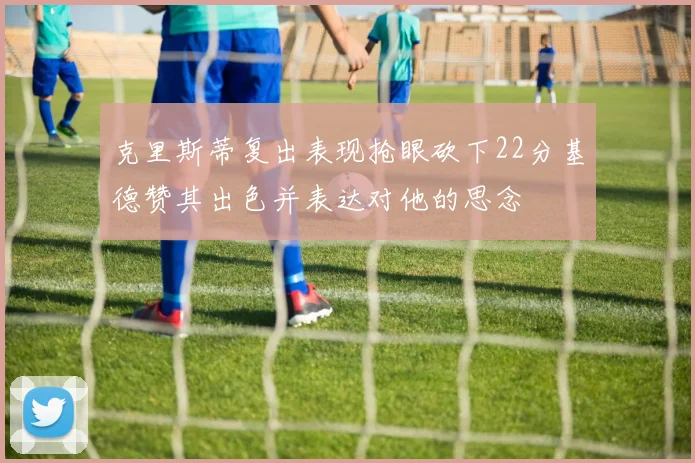 克里斯蒂复出表现抢眼砍下22分基德赞其出色并表达对他的思念