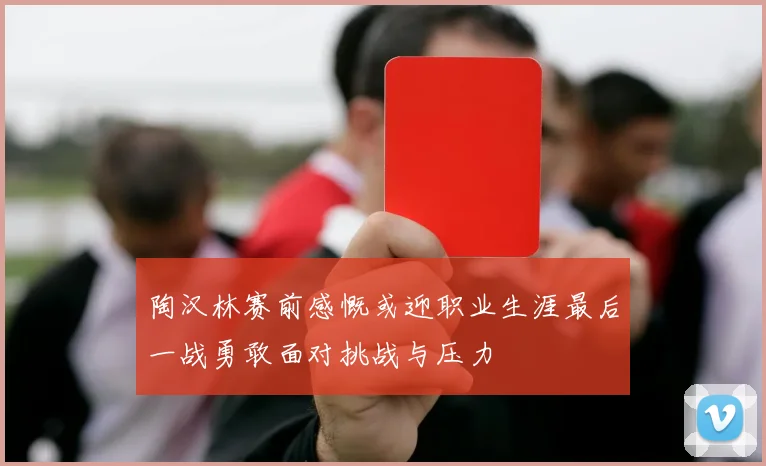 陶汉林赛前感慨或迎职业生涯最后一战勇敢面对挑战与压力