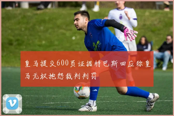 皇马提交600页证据特巴斯回应称皇马无权抱怨裁判判罚