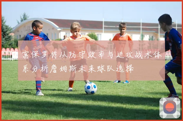富保罗将从防守效率与进攻战术体系分析詹姆斯未来球队选择