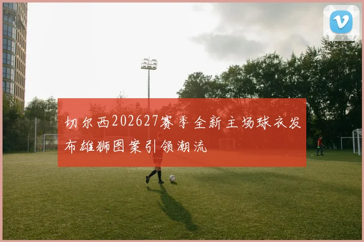 切尔西202627赛季全新主场球衣发布雄狮图案引领潮流