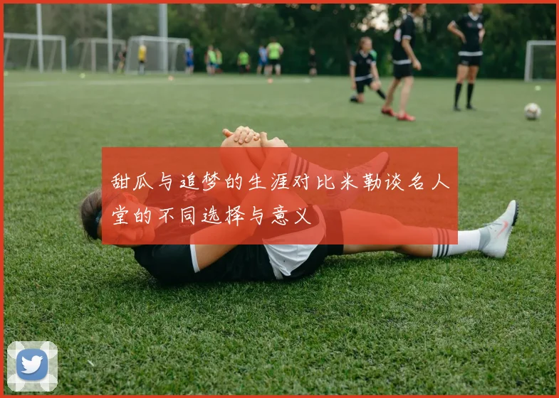 甜瓜与追梦的生涯对比米勒谈名人堂的不同选择与意义