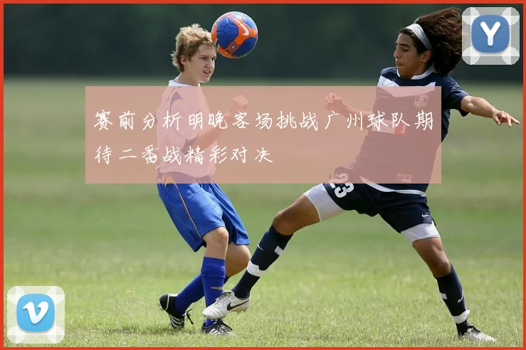赛前分析明晚客场挑战广州球队期待二番战精彩对决