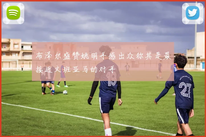 布泽尔盛赞姚明手感出众称其是最接近文班亚马的对手