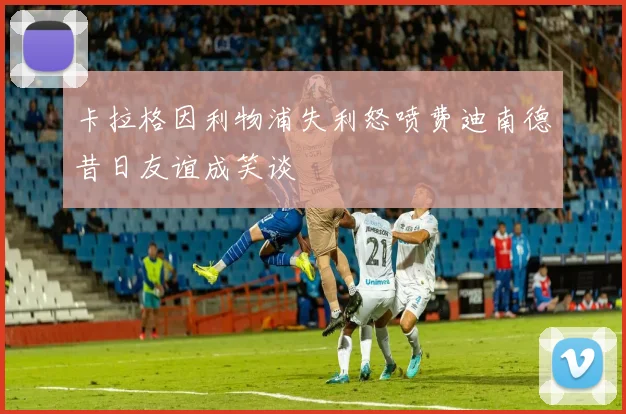 卡拉格因利物浦失利怒喷费迪南德昔日友谊成笑谈