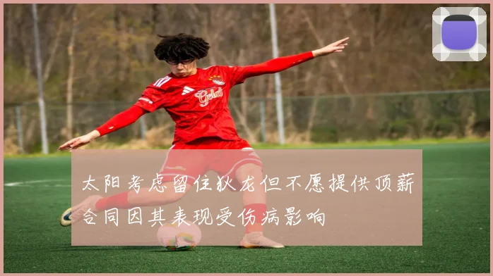 太阳考虑留住狄龙但不愿提供顶薪合同因其表现受伤病影响