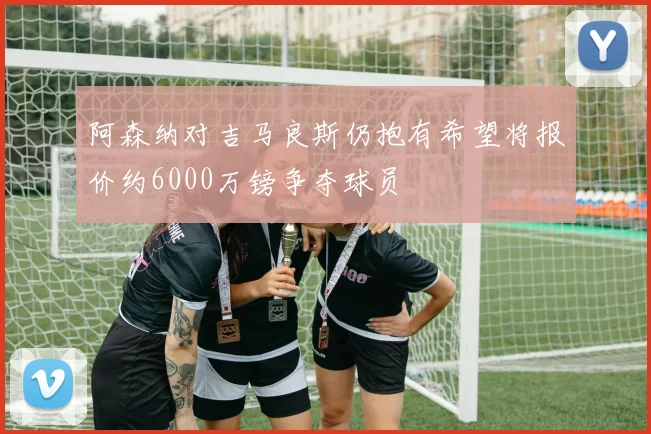 阿森纳对吉马良斯仍抱有希望将报价约6000万镑争夺球员