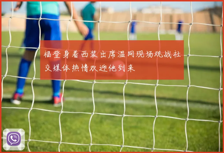 福登身着西装出席温网现场观战社交媒体热情欢迎他到来