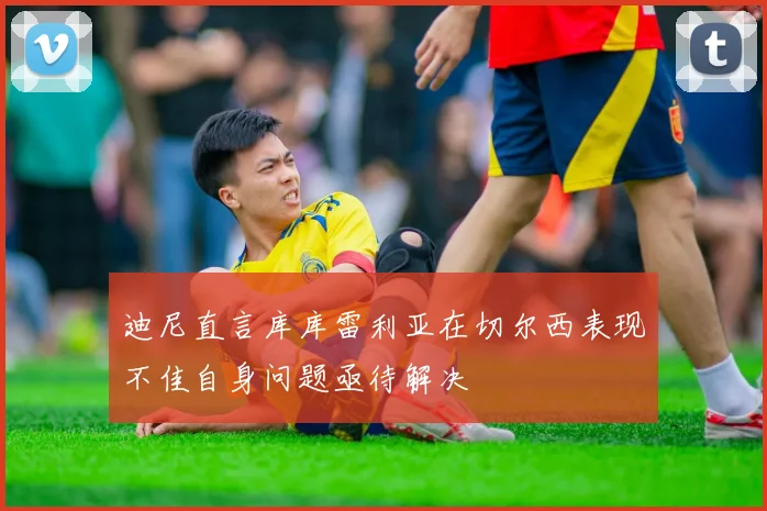 迪尼直言库库雷利亚在切尔西表现不佳自身问题亟待解决
