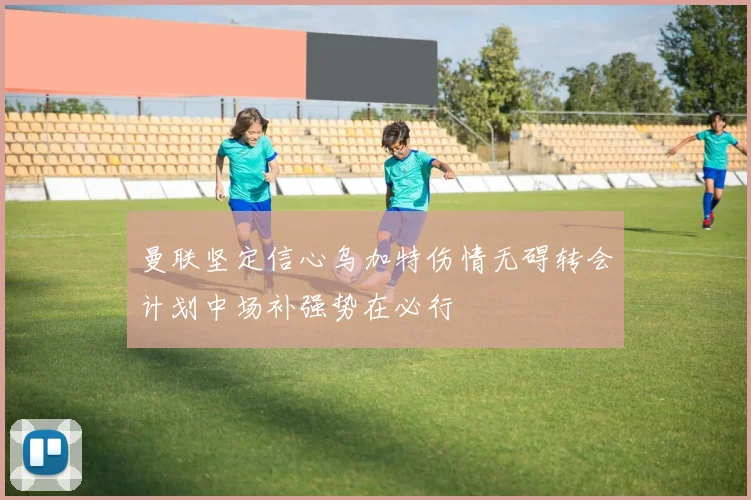 曼联坚定信心乌加特伤情无碍转会计划中场补强势在必行