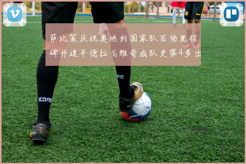 萨比策庆祝奥地利国家队百场里程碑并追平德拉戈维奇成队史第4多出场者