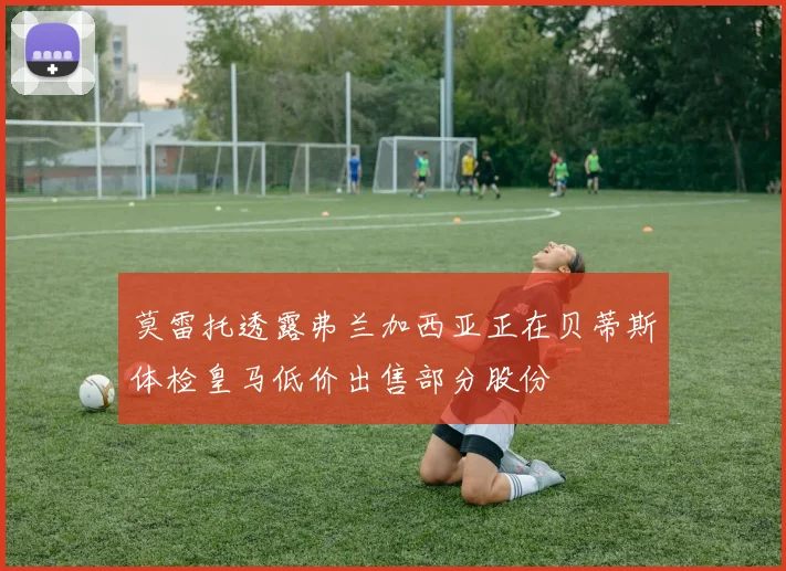 莫雷托透露弗兰加西亚正在贝蒂斯体检皇马低价出售部分股份