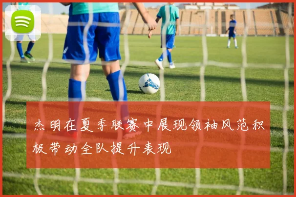 杰明在夏季联赛中展现领袖风范积极带动全队提升表现