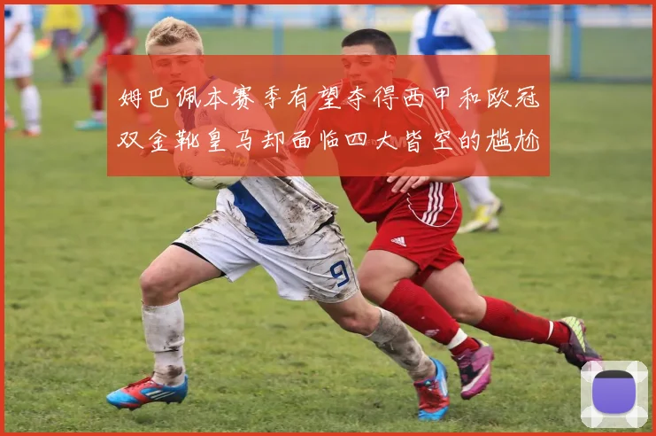 姆巴佩本赛季有望夺得西甲和欧冠双金靴皇马却面临四大皆空的尴尬局面