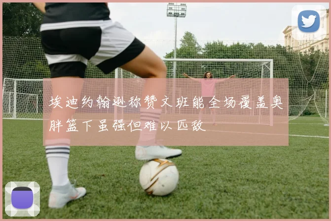 埃迪约翰逊称赞文班能全场覆盖奥胖篮下虽强但难以匹敌