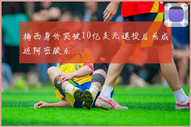 梅西身价突破10亿美元退役后或成迈阿密股东