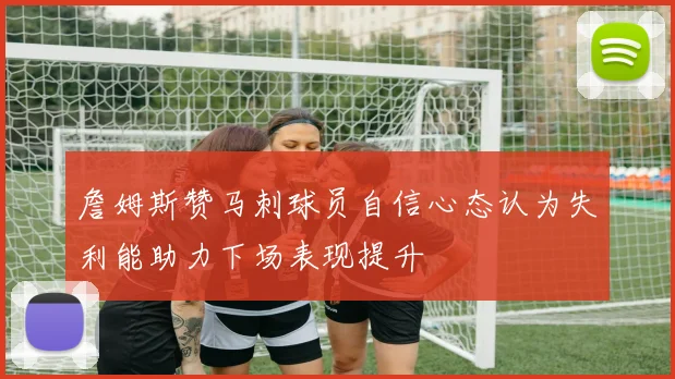 詹姆斯赞马刺球员自信心态认为失利能助力下场表现提升