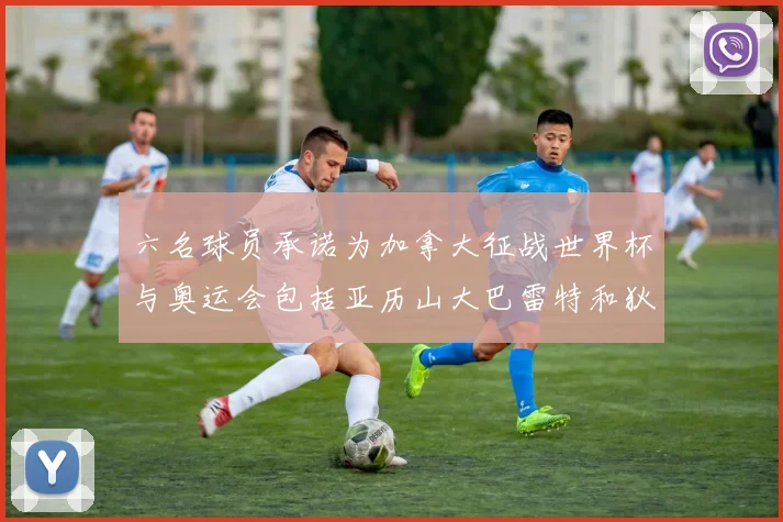 六名球员承诺为加拿大征战世界杯与奥运会包括亚历山大巴雷特和狄龙在内