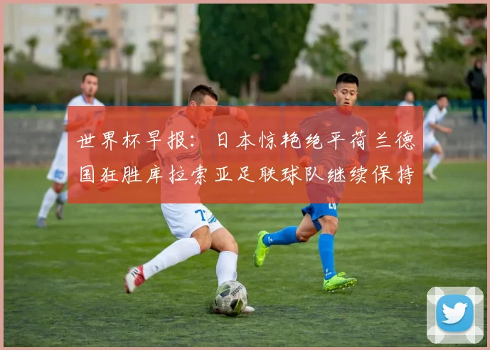 世界杯早报：日本惊艳绝平荷兰德国狂胜库拉索亚足联球队继续保持不败