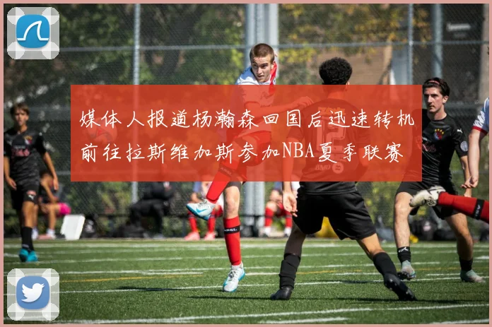 媒体人报道杨瀚森回国后迅速转机前往拉斯维加斯参加NBA夏季联赛